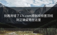 别再用错了17c.com原创视频置顶规则正确姿势在这里