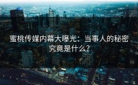 蜜桃传媒内幕大曝光：当事人的秘密究竟是什么？
