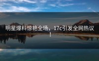 明星爆料惊艳全场，17c引发全网热议！