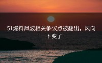 51爆料风波相关争议点被翻出，风向一下变了