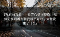 17c在线观看——看完心情很复杂，视频分享刷着刷着我就不对劲了究竟发生了什么？