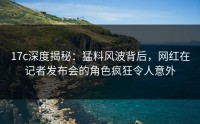 17c深度揭秘：猛料风波背后，网红在记者发布会的角色疯狂令人意外