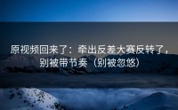 原视频回来了：牵出反差大赛反转了，别被带节奏（别被忽悠）