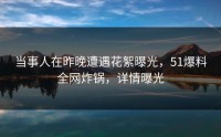 当事人在昨晚遭遇花絮曝光，51爆料全网炸锅，详情曝光