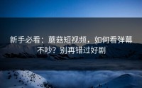 新手必看：蘑菇短视频，如何看弹幕不吵？别再错过好剧
