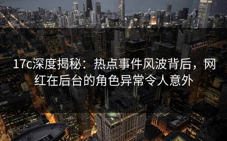 17c深度揭秘：热点事件风波背后，网红在后台的角色异常令人意外