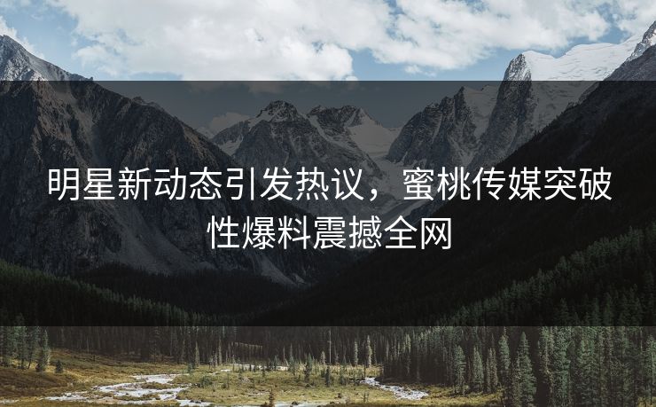 明星新动态引发热议，蜜桃传媒突破性爆料震撼全网