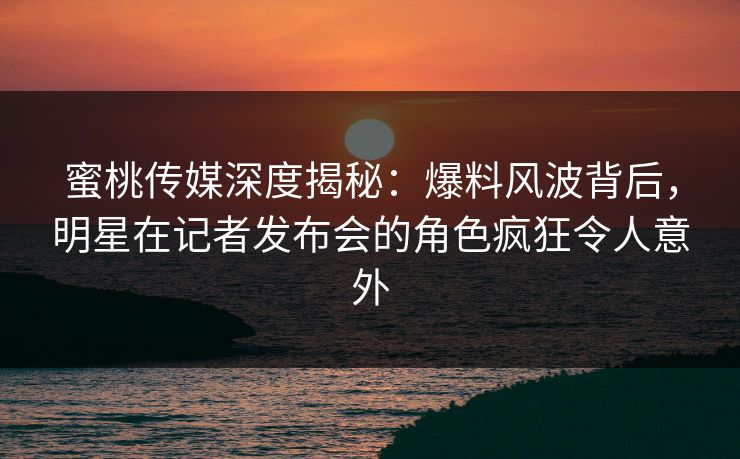 蜜桃传媒深度揭秘：爆料风波背后，明星在记者发布会的角色疯狂令人意外