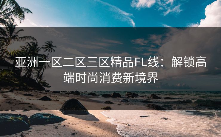 亚洲一区二区三区精品FL线:解锁高端时尚消费新境界 亚洲一区二区三区精品FL线:解锁高端时尚消费新境界