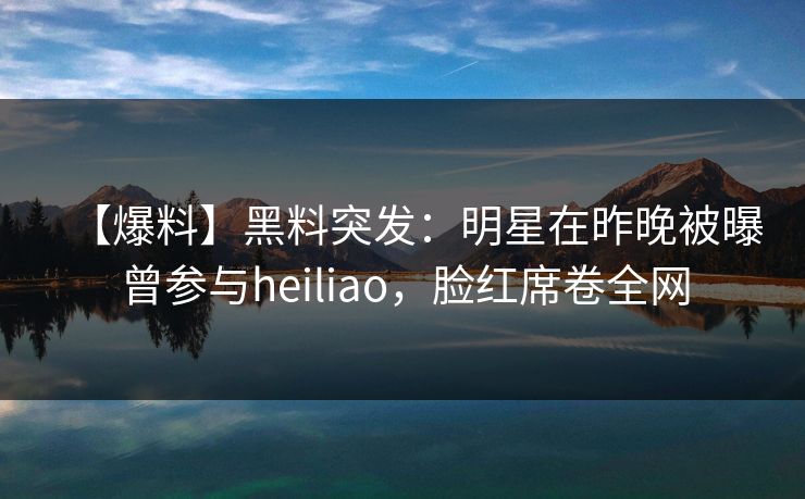 【爆料】黑料突发:明星在昨晚被曝曾参与heiliao,脸红席卷全网 【爆料】黑料突发:明星在昨晚被曝曾参与heiliao,脸红席卷全网