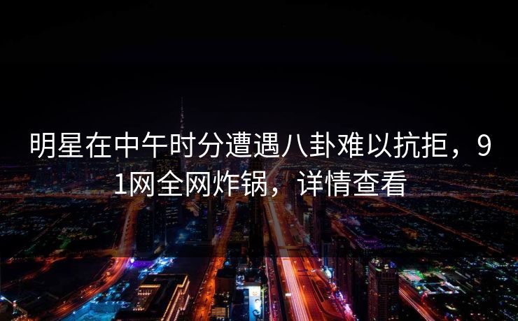 明星在中午时分遭遇八卦难以抗拒，91网全网炸锅，详情查看