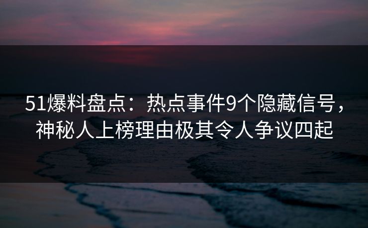 51爆料盘点：热点事件9个隐藏信号，神秘人上榜理由极其令人争议四起