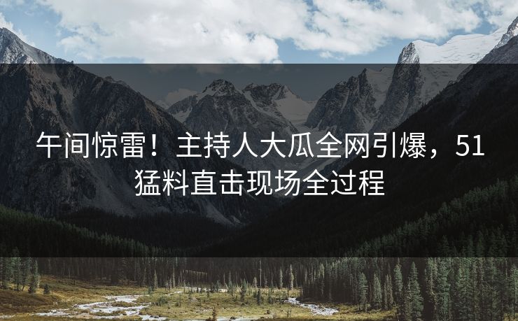 午间惊雷！主持人大瓜全网引爆，51猛料直击现场全过程