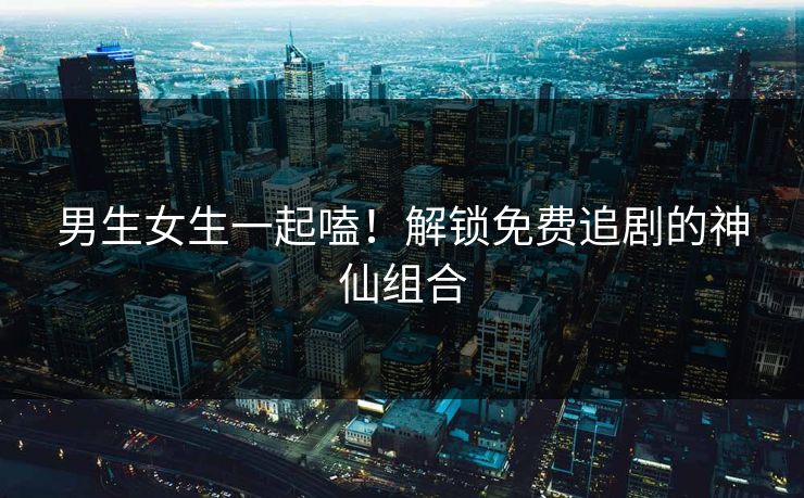 男生女生一起嗑!解锁免费追剧的神仙组合 男生女生一起嗑!解锁免费追剧的神仙组合