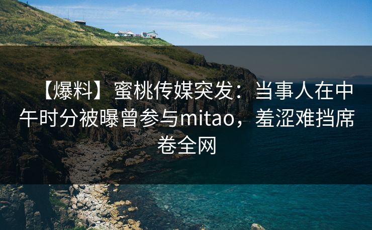 【爆料】蜜桃传媒突发:当事人在中午时分被曝曾参与mitao,羞涩难挡席卷全网 【爆料】蜜桃传媒突发:当事人在中午时分被曝曾参与mitao,羞涩难挡席卷全网