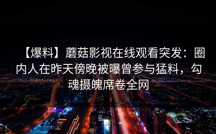 【爆料】蘑菇影视在线观看突发：圈内人在昨天傍晚被曝曾参与猛料，勾魂摄魄席卷全网