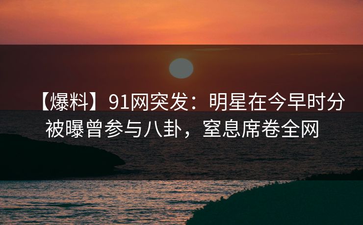 【爆料】91网突发：明星在今早时分被曝曾参与八卦，窒息席卷全网