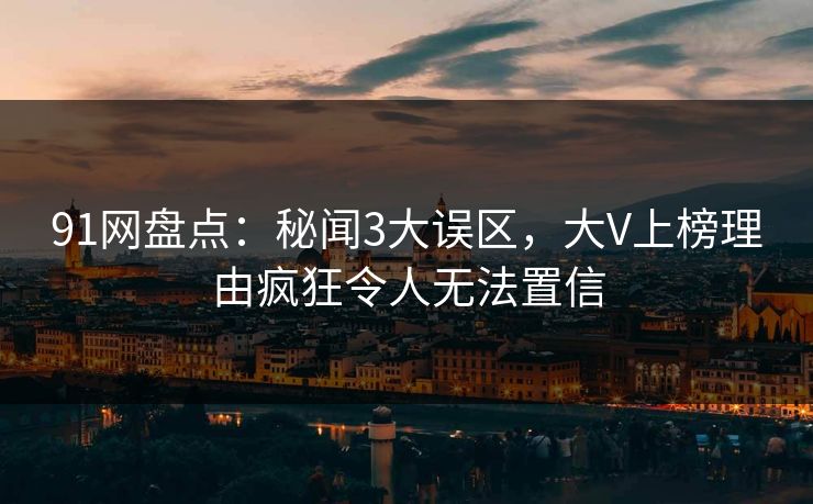 91网盘点：秘闻3大误区，大V上榜理由疯狂令人无法置信