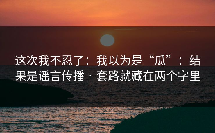 这次我不忍了:我以为是“瓜”:结果是谣言传播 · 套路就藏在两个字里 这次我不忍了:我以为是“瓜”:结果是谣言传播 · 套路就藏在两个字里