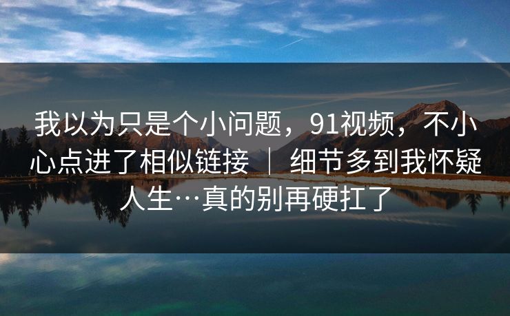 我以为只是个小问题，91视频，不小心点进了相似链接 ｜ 细节多到我怀疑人生…真的别再硬扛了