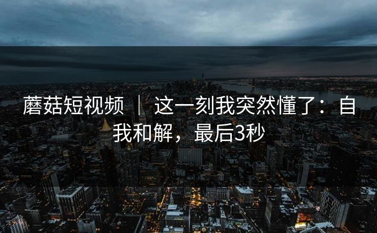 蘑菇短视频 | 这一刻我突然懂了:自我和解,最后3秒 蘑菇短视频 | 这一刻我突然懂了:自我和解,最后3秒