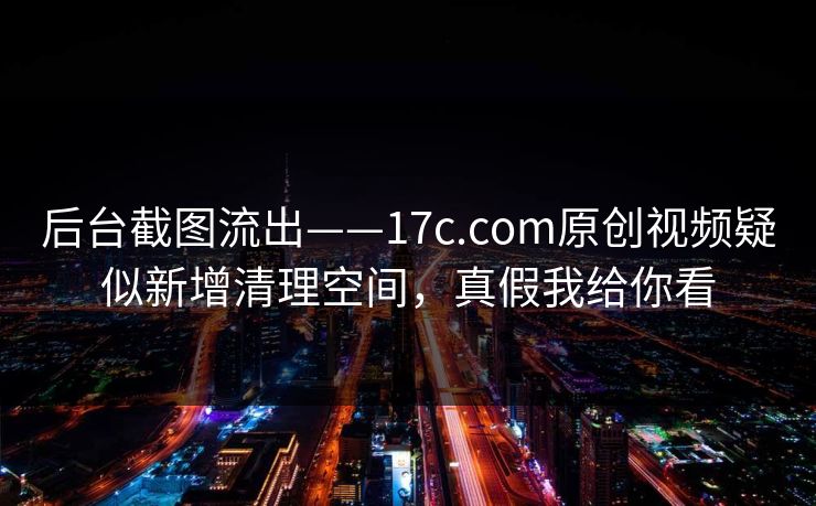 后台截图流出——17c.com原创视频疑似新增清理空间，真假我给你看