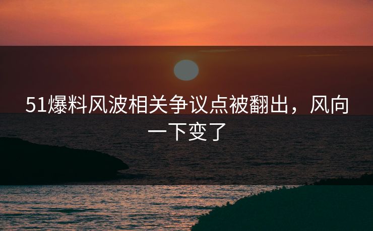 51爆料风波相关争议点被翻出，风向一下变了