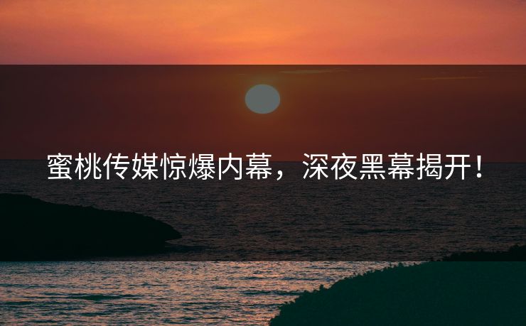 蜜桃传媒惊爆内幕，深夜黑幕揭开！