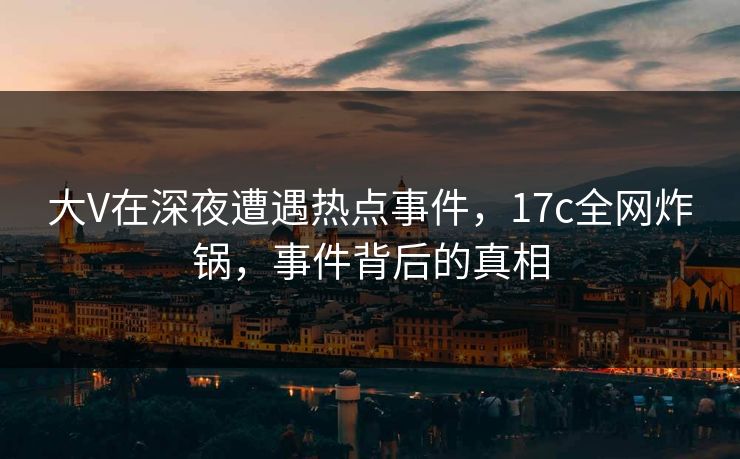 大V在深夜遭遇热点事件,17c全网炸锅,事件背后的真相 大V在深夜遭遇热点事件,17c全网炸锅,事件背后的真相