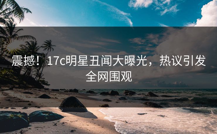 震撼！17c明星丑闻大曝光，热议引发全网围观