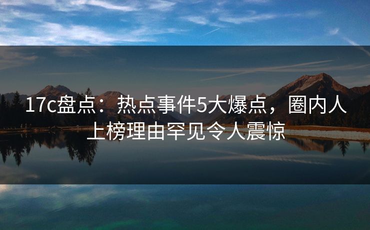 17c盘点:热点事件5大爆点,圈内人上榜理由罕见令人震惊 17c盘点:热点事件5大爆点,圈内人上榜理由罕见令人震惊