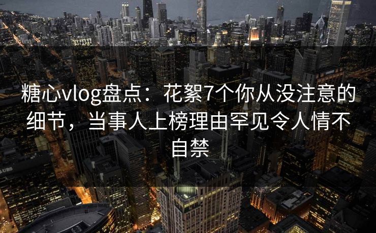 糖心vlog盘点:花絮7个你从没注意的细节,当事人上榜理由罕见令人情不自禁 糖心vlog盘点:花絮7个你从没注意的细节,当事人上榜理由罕见令人情不自禁