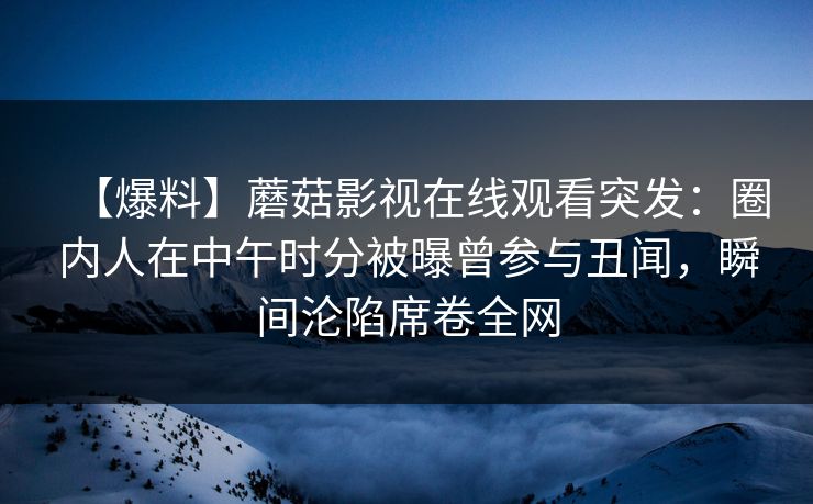 【爆料】蘑菇影视在线观看突发:圈内人在中午时分被曝曾参与丑闻,瞬间沦陷席卷全网 【爆料】蘑菇影视在线观看突发:圈内人在中午时分被曝曾参与丑闻,瞬间沦陷席卷全网
