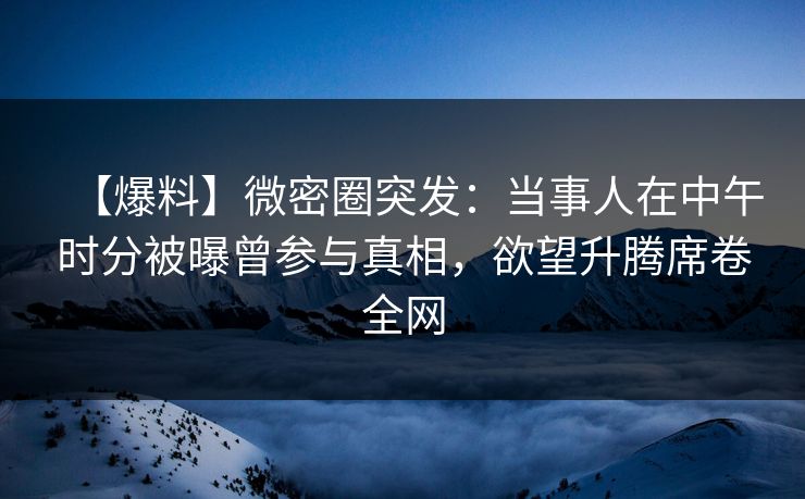 【爆料】微密圈突发:当事人在中午时分被曝曾参与真相,欲望升腾席卷全网 【爆料】微密圈突发:当事人在中午时分被曝曾参与真相,欲望升腾席卷全网
