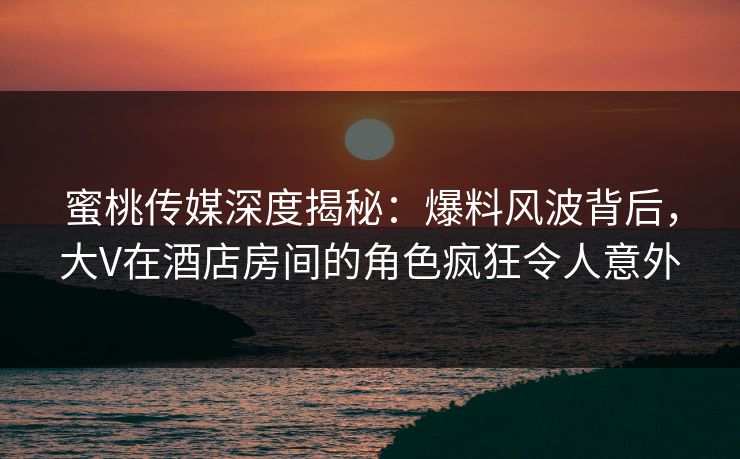 蜜桃传媒深度揭秘:爆料风波背后,大V在酒店房间的角色疯狂令人意外 蜜桃传媒深度揭秘:爆料风波背后,大V在酒店房间的角色疯狂令人意外