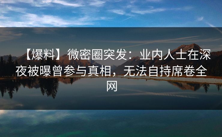 【爆料】微密圈突发:业内人士在深夜被曝曾参与真相,无法自持席卷全网 【爆料】微密圈突发:业内人士在深夜被曝曾参与真相,无法自持席卷全网